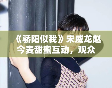 《骄阳似我》宋威龙赵今麦甜蜜互动,观众直呼过瘾! 《骄阳似我》宋威龙赵今麦甜蜜互动,观众直呼过瘾!